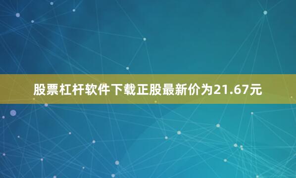 股票杠杆软件下载正股最新价为21.67元