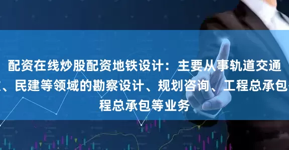 配资在线炒股配资地铁设计：主要从事轨道交通、市政、民建等领域的勘察设计、规划咨询、工程总承包等业务
