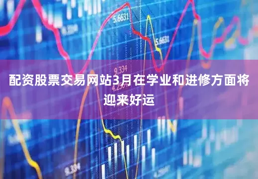 配资股票交易网站3月在学业和进修方面将迎来好运
