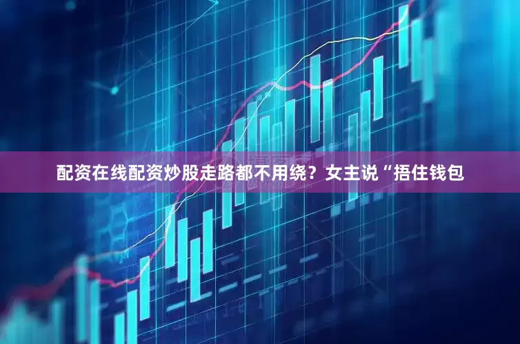 配资在线配资炒股走路都不用绕？女主说“捂住钱包